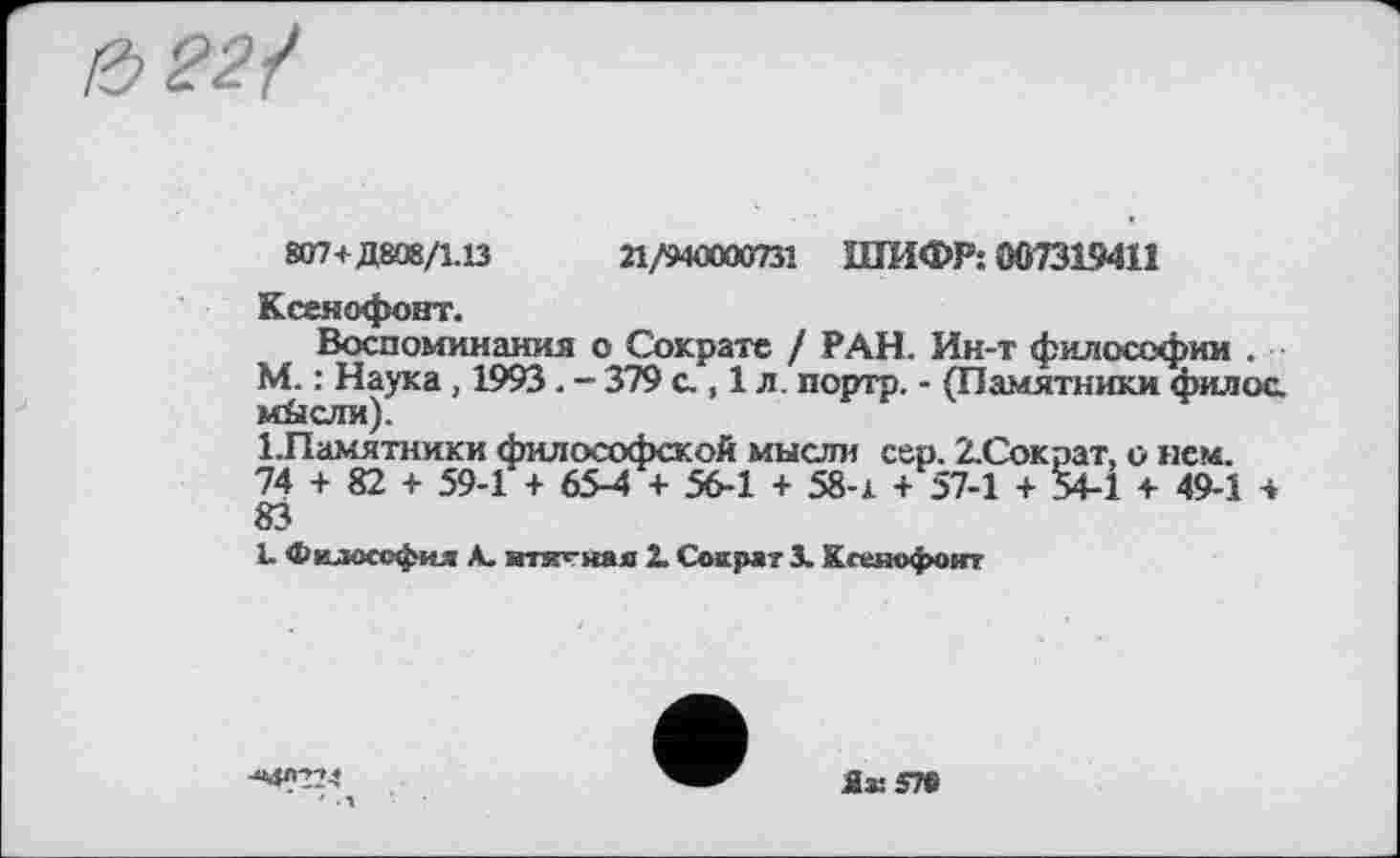 ﻿22/
807+Д808/1.13	21/9ФХЮ0731 ШИФР: 007319411
Ксенофонт.
Воспоминания о Сократе / РАН. Ин-т философии . М. : Наука, 1993. - 379 с., 1 л. портр. - (Памятники филос. мйсли).
1.Памятники философской мысли сер. 2.Сократ, о нем. 74 + 82 + 59-1 + 65-4 + 56-1 + 58-х + 57-1 + 54-1 + 49-1 4 83
1. Философия А. »ткгная X Сократ 3. Кгеяофоигт
■МЛ224
Як 57©